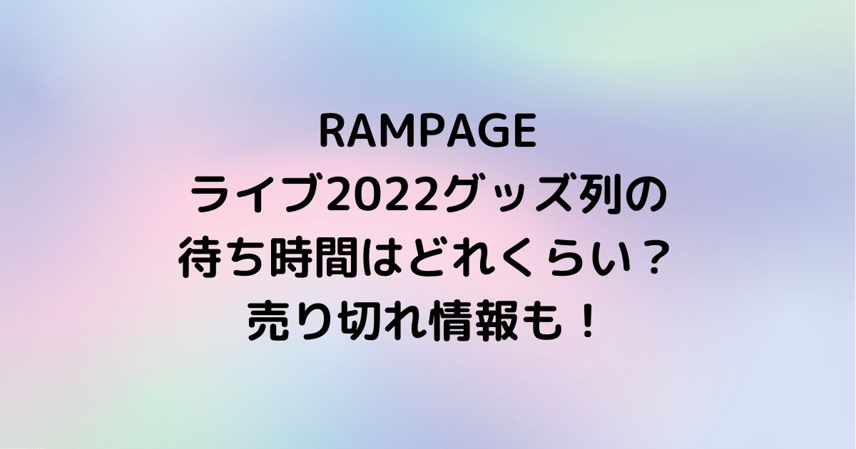 RAMPAGEライブ2022グッズ列の待ち時間はどれくらい？売り切れ情報も 
