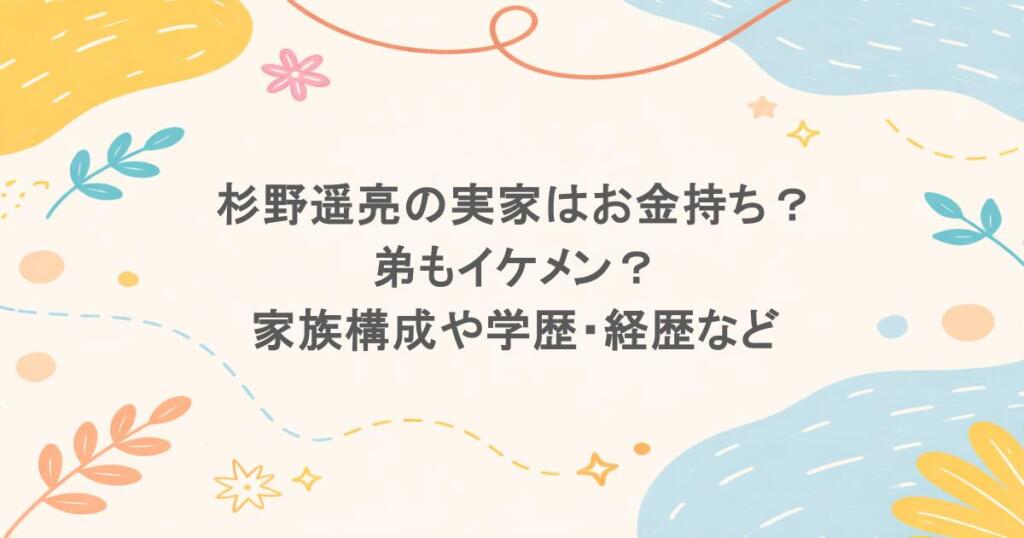 杉野遥亮の実家はお金持ち？弟もイケメン？家族構成や学歴・経歴などプロフィールまとめ