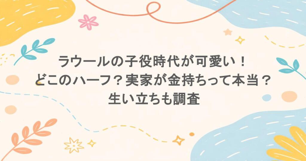 ラウールの子役時代が可愛い!どこのハーフ?実家が金持ちって本当?生い立ちも調査