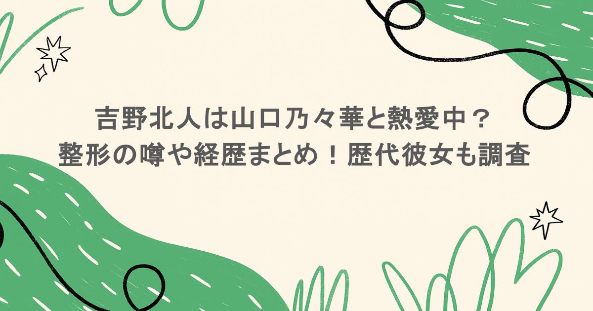 吉野北人は山口乃々華と熱愛中?整形の噂や経歴まとめ!歴代彼女も調査