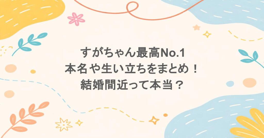 すがちゃん最高No.1 本名や生い立ちをまとめ!結婚間近って本当?